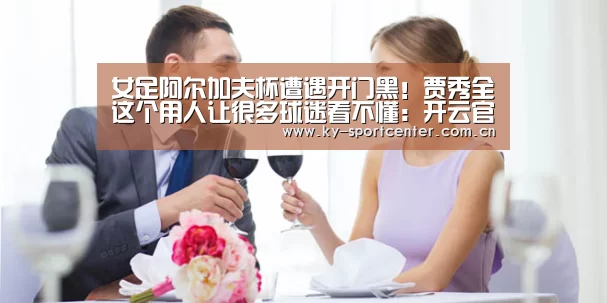 女足阿尔加夫杯遭遇开门黑!贾秀全这个用人让很多球迷看不懂:开云官方网站(图2) 开云官方网站