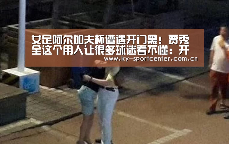 女足阿尔加夫杯遭遇开门黑!贾秀全这个用人让很多球迷看不懂:开云官方网站