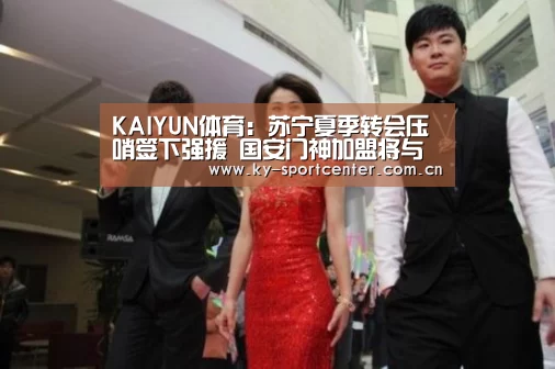 KAIYUN体育:苏宁夏季转会压哨签下强援 国安门神加盟将与顾超竞争首发位置