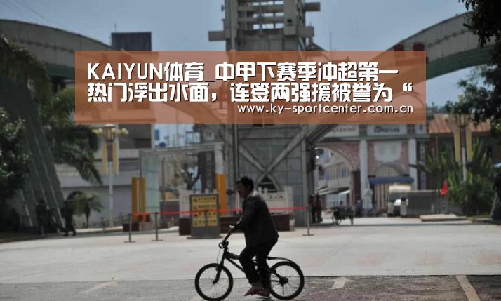 KAIYUN体育_中甲下赛季冲超第一热门浮出水面,连签两强援被誉为“中甲恒大”