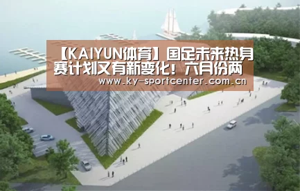 【KAIYUN体育】国足未来热身赛计划又有新变化!六月份两场热身赛已不容有失(图4) 开云官方网站